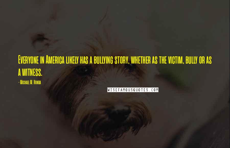 Michael M. Honda Quotes: Everyone in America likely has a bullying story, whether as the victim, bully or as a witness.