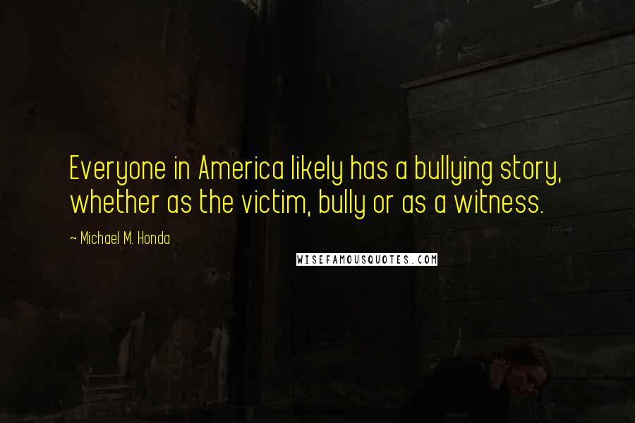 Michael M. Honda Quotes: Everyone in America likely has a bullying story, whether as the victim, bully or as a witness.