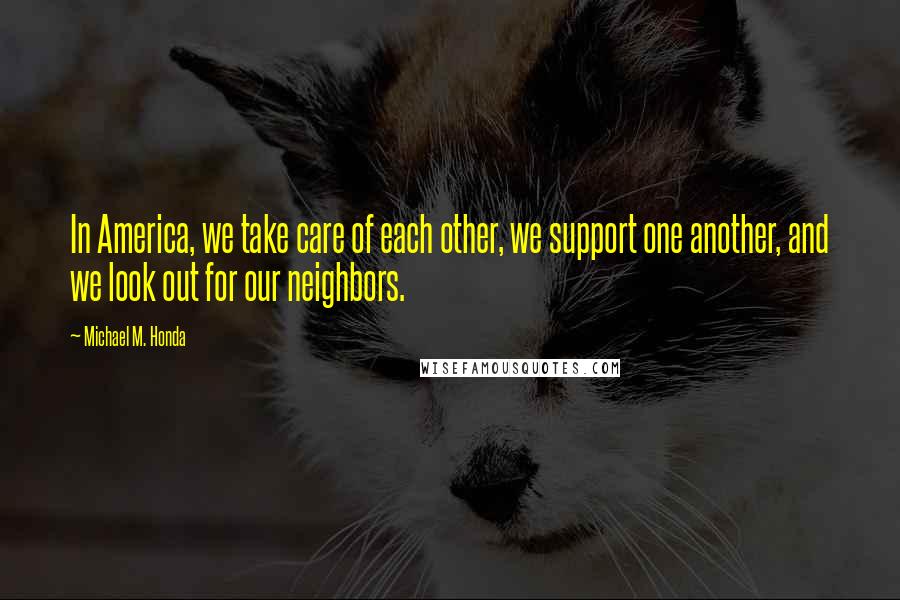 Michael M. Honda Quotes: In America, we take care of each other, we support one another, and we look out for our neighbors.