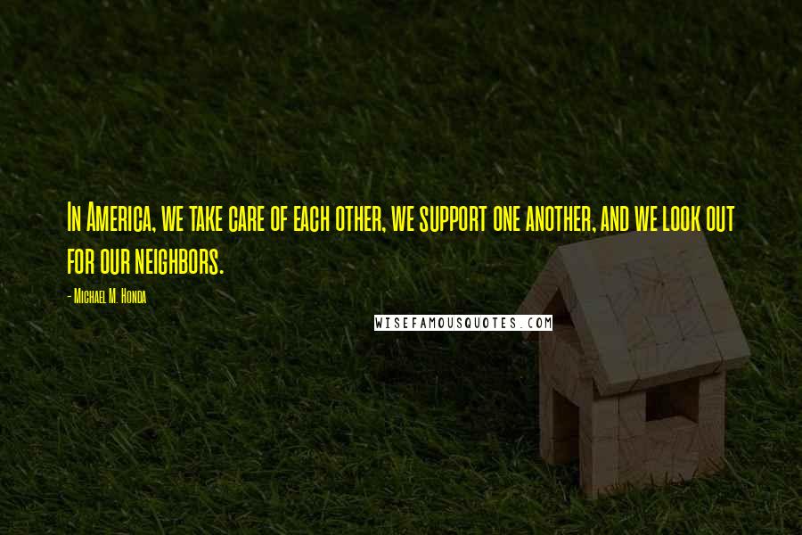 Michael M. Honda Quotes: In America, we take care of each other, we support one another, and we look out for our neighbors.