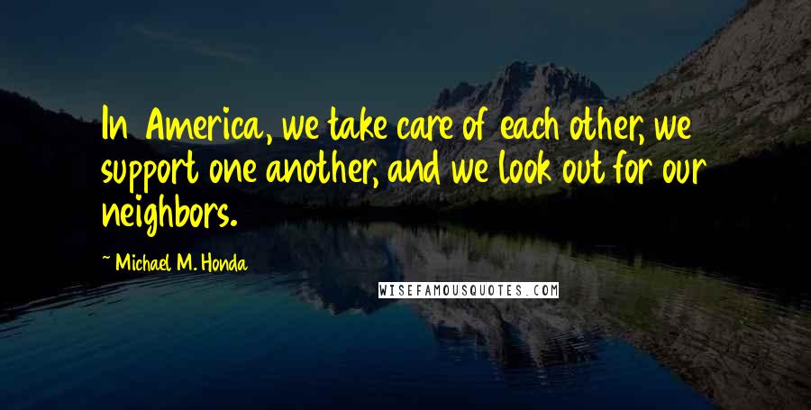 Michael M. Honda Quotes: In America, we take care of each other, we support one another, and we look out for our neighbors.