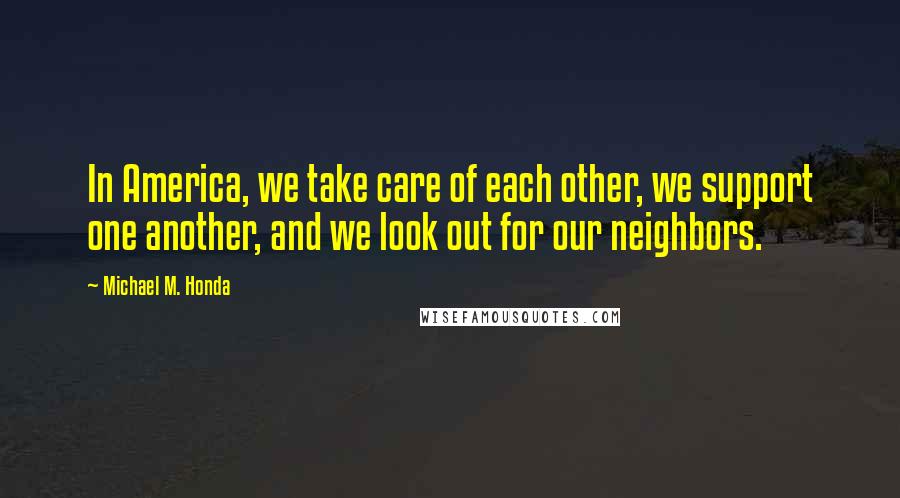 Michael M. Honda Quotes: In America, we take care of each other, we support one another, and we look out for our neighbors.