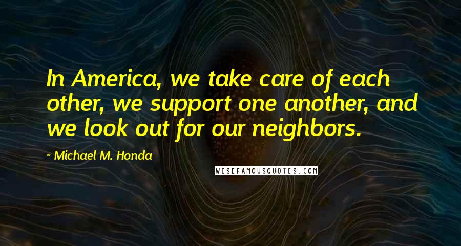 Michael M. Honda Quotes: In America, we take care of each other, we support one another, and we look out for our neighbors.