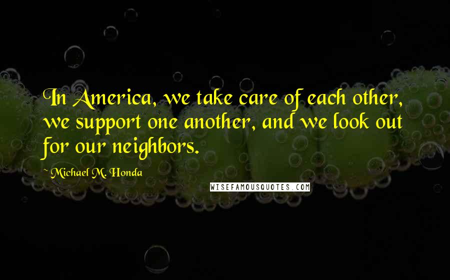 Michael M. Honda Quotes: In America, we take care of each other, we support one another, and we look out for our neighbors.