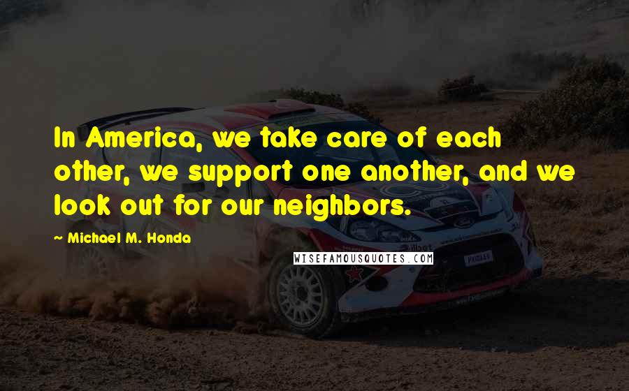 Michael M. Honda Quotes: In America, we take care of each other, we support one another, and we look out for our neighbors.