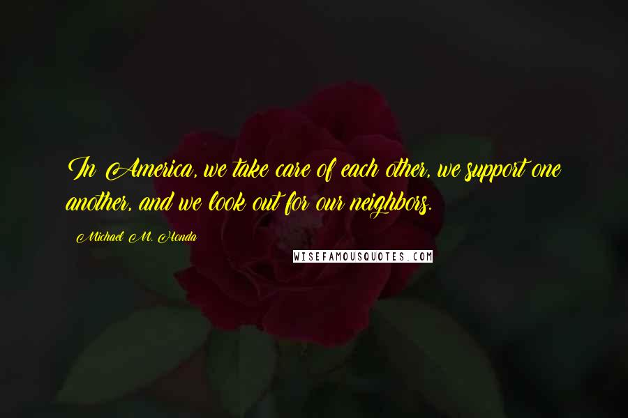 Michael M. Honda Quotes: In America, we take care of each other, we support one another, and we look out for our neighbors.