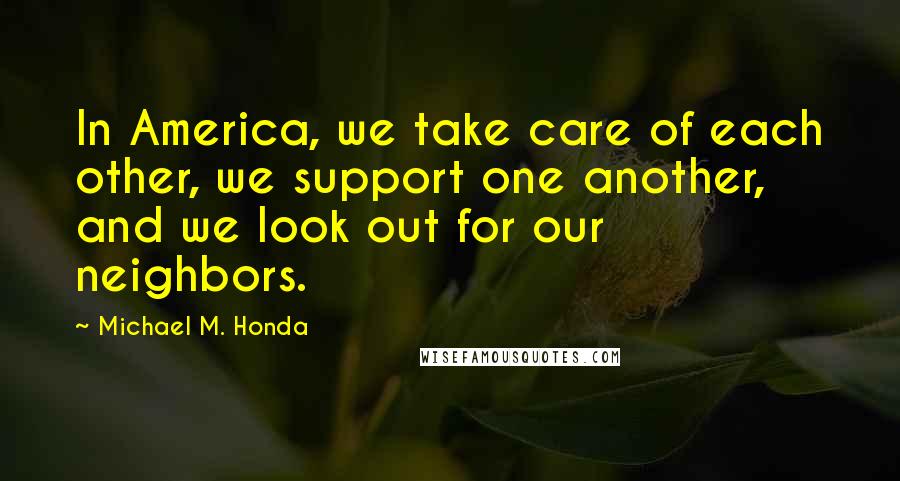 Michael M. Honda Quotes: In America, we take care of each other, we support one another, and we look out for our neighbors.