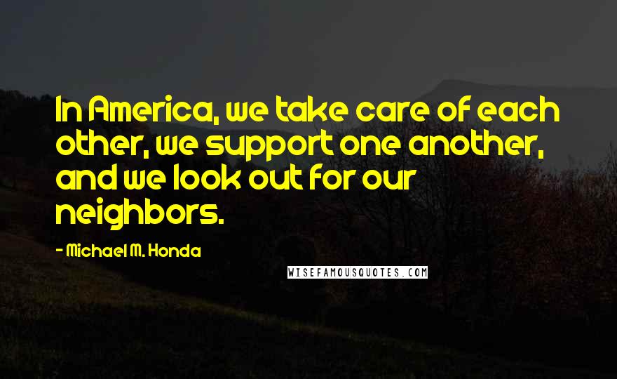 Michael M. Honda Quotes: In America, we take care of each other, we support one another, and we look out for our neighbors.