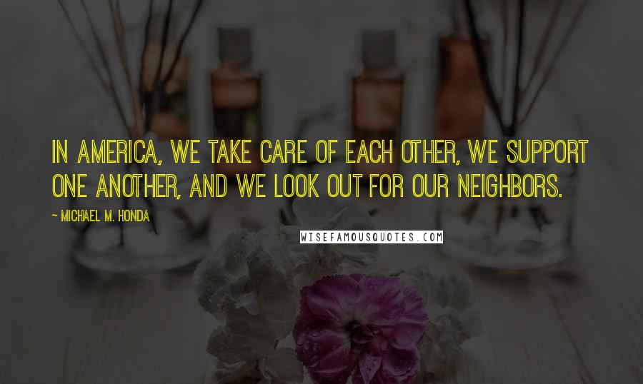 Michael M. Honda Quotes: In America, we take care of each other, we support one another, and we look out for our neighbors.