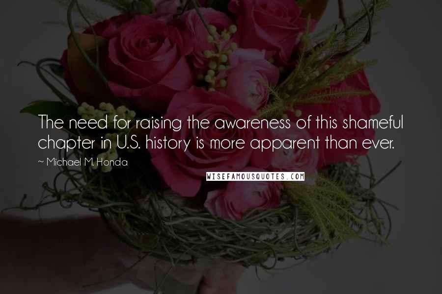 Michael M. Honda Quotes: The need for raising the awareness of this shameful chapter in U.S. history is more apparent than ever.