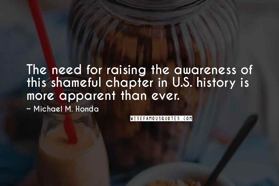 Michael M. Honda Quotes: The need for raising the awareness of this shameful chapter in U.S. history is more apparent than ever.