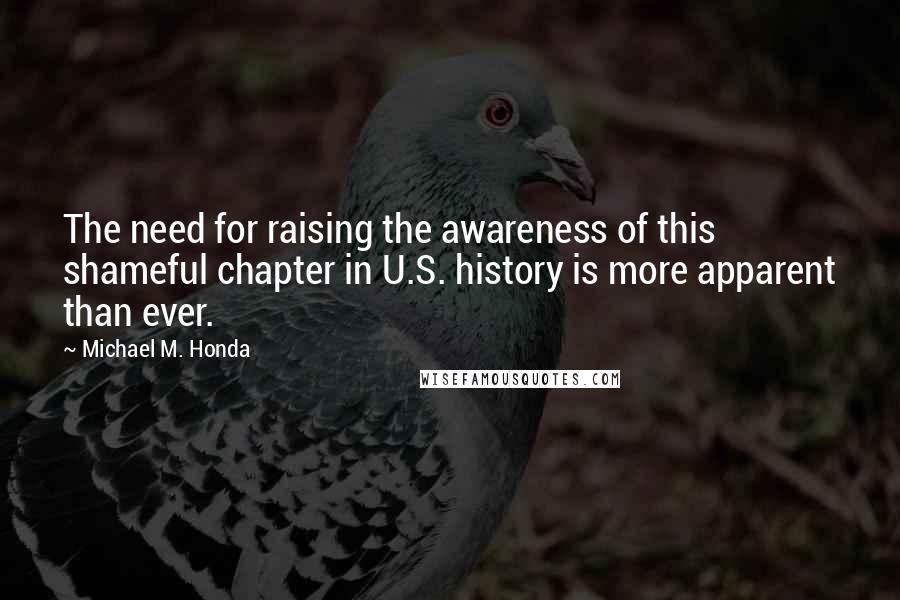 Michael M. Honda Quotes: The need for raising the awareness of this shameful chapter in U.S. history is more apparent than ever.