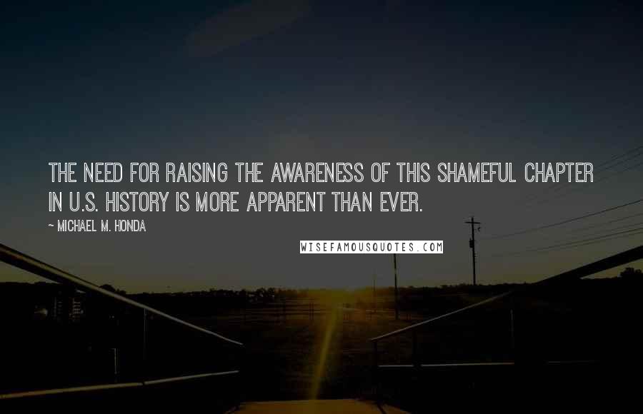 Michael M. Honda Quotes: The need for raising the awareness of this shameful chapter in U.S. history is more apparent than ever.