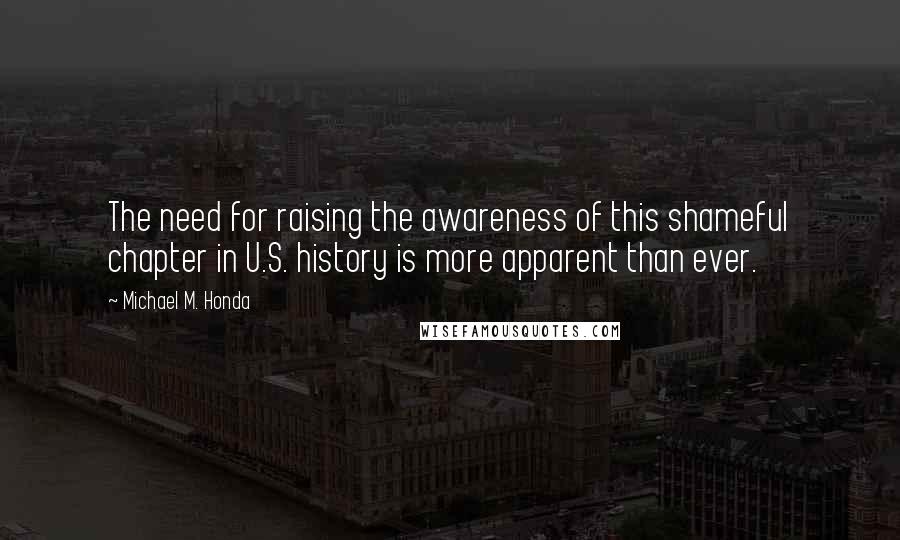 Michael M. Honda Quotes: The need for raising the awareness of this shameful chapter in U.S. history is more apparent than ever.
