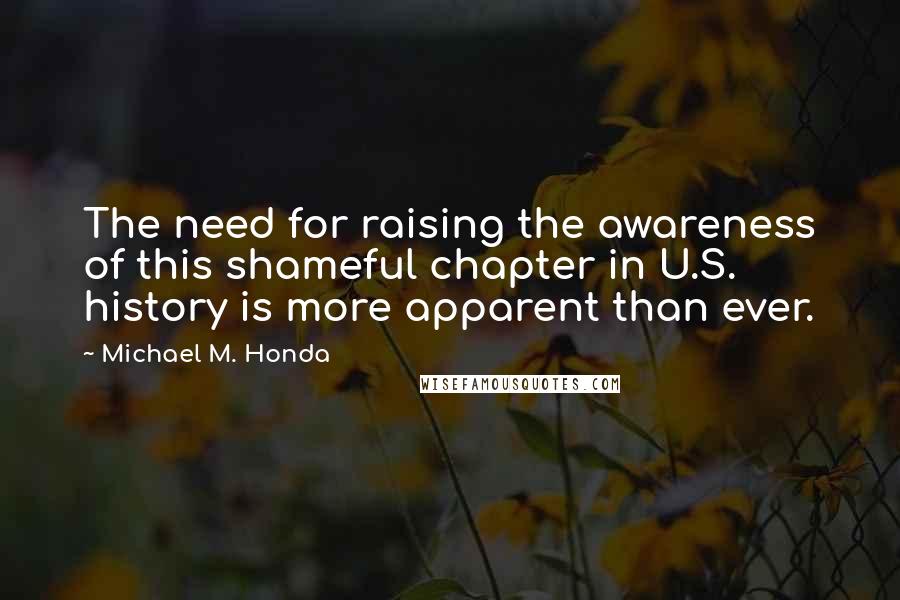 Michael M. Honda Quotes: The need for raising the awareness of this shameful chapter in U.S. history is more apparent than ever.