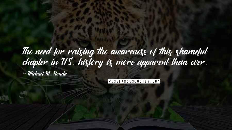Michael M. Honda Quotes: The need for raising the awareness of this shameful chapter in U.S. history is more apparent than ever.