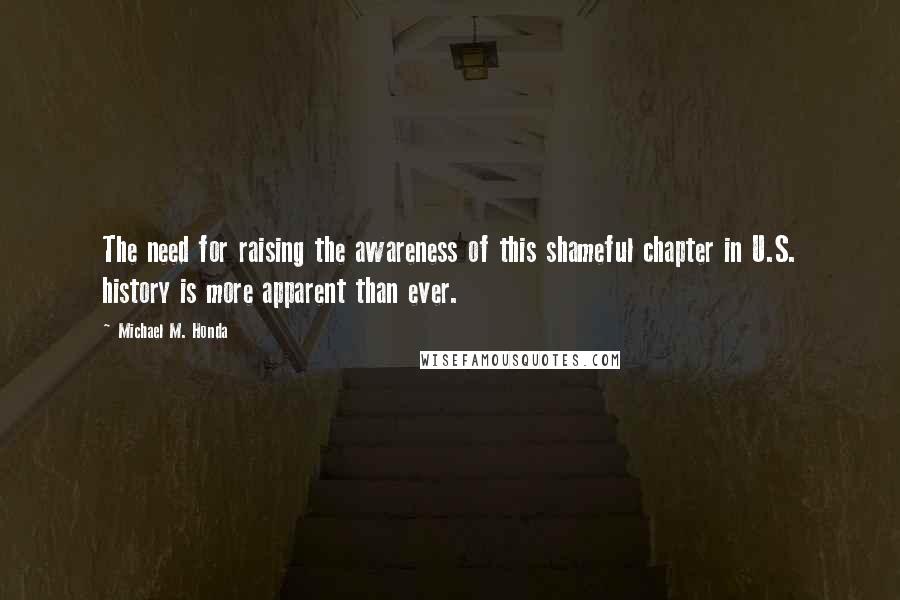 Michael M. Honda Quotes: The need for raising the awareness of this shameful chapter in U.S. history is more apparent than ever.