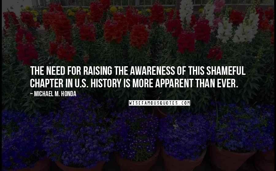 Michael M. Honda Quotes: The need for raising the awareness of this shameful chapter in U.S. history is more apparent than ever.