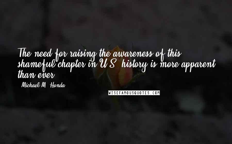 Michael M. Honda Quotes: The need for raising the awareness of this shameful chapter in U.S. history is more apparent than ever.