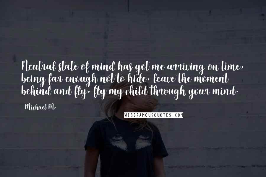 Michael M. Quotes: Neutral state of mind has got me arriving on time, being far enough not to hide, leave the moment behind and fly, fly my child through your mind.