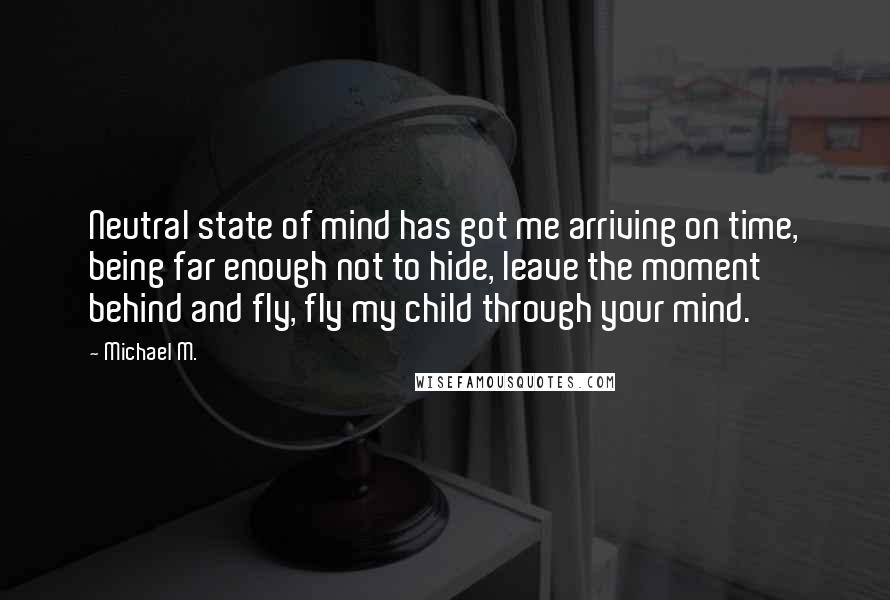 Michael M. Quotes: Neutral state of mind has got me arriving on time, being far enough not to hide, leave the moment behind and fly, fly my child through your mind.