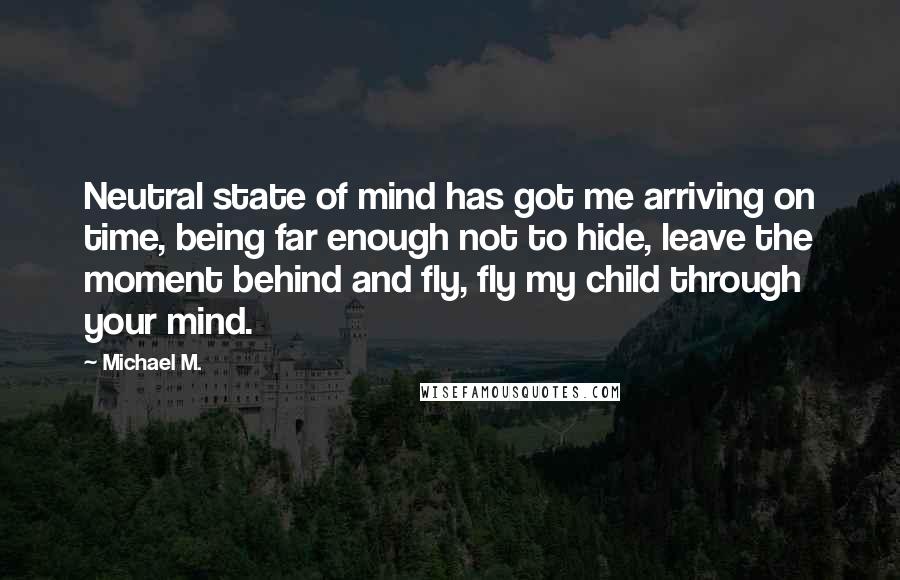 Michael M. Quotes: Neutral state of mind has got me arriving on time, being far enough not to hide, leave the moment behind and fly, fly my child through your mind.