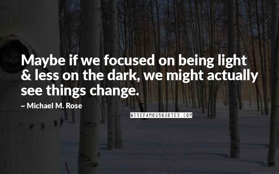 Michael M. Rose Quotes: Maybe if we focused on being light & less on the dark, we might actually see things change.