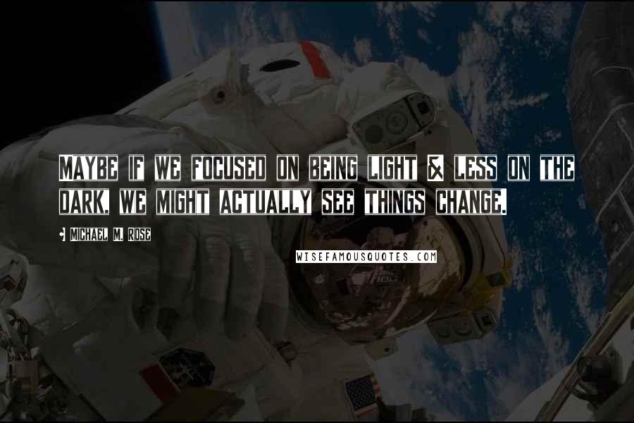 Michael M. Rose Quotes: Maybe if we focused on being light & less on the dark, we might actually see things change.