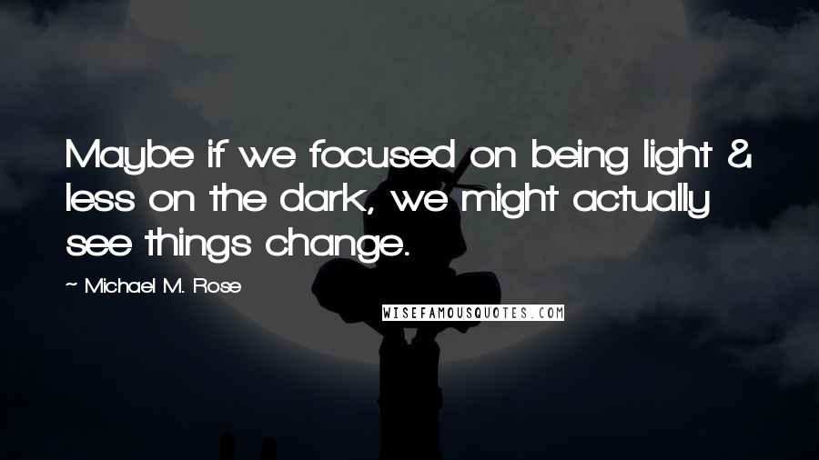 Michael M. Rose Quotes: Maybe if we focused on being light & less on the dark, we might actually see things change.