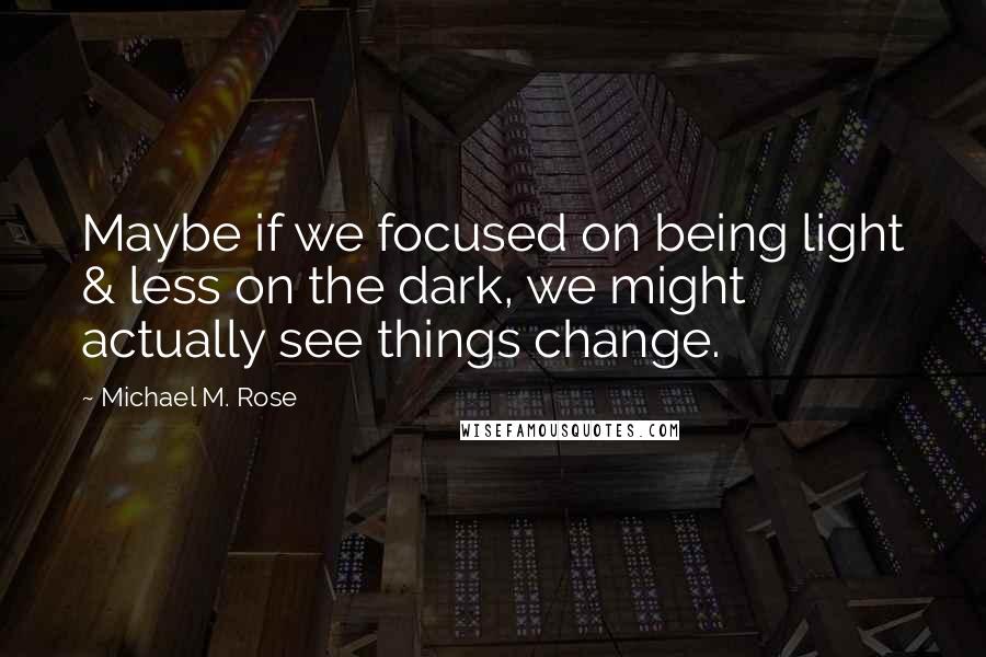 Michael M. Rose Quotes: Maybe if we focused on being light & less on the dark, we might actually see things change.