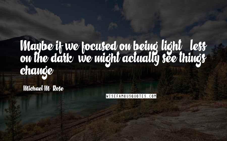 Michael M. Rose Quotes: Maybe if we focused on being light & less on the dark, we might actually see things change.