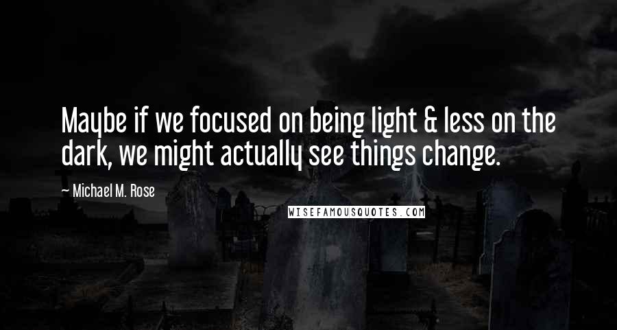 Michael M. Rose Quotes: Maybe if we focused on being light & less on the dark, we might actually see things change.