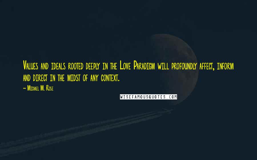 Michael M. Rose Quotes: Values and ideals rooted deeply in the Love Paradigm will profoundly affect, inform and direct in the midst of any context.