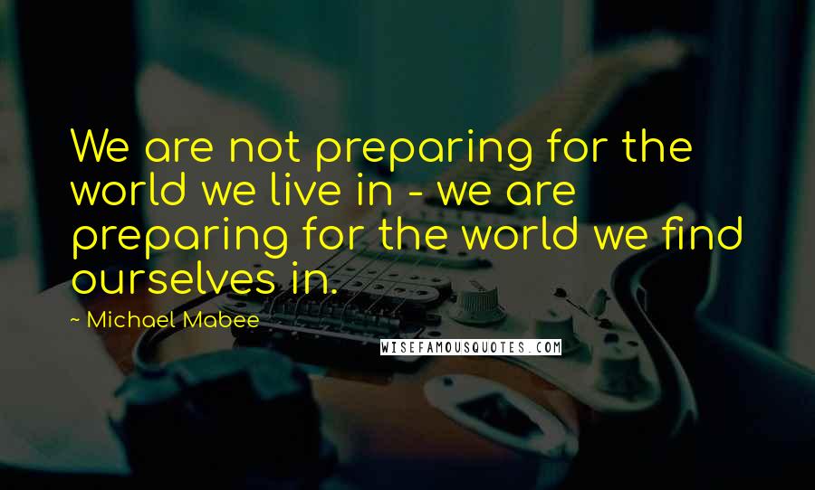 Michael Mabee Quotes: We are not preparing for the world we live in - we are preparing for the world we find ourselves in.