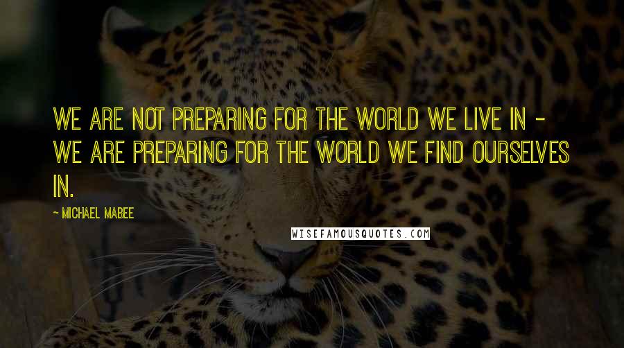 Michael Mabee Quotes: We are not preparing for the world we live in - we are preparing for the world we find ourselves in.