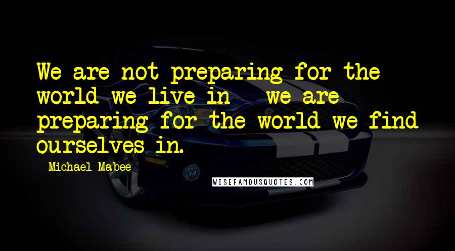 Michael Mabee Quotes: We are not preparing for the world we live in - we are preparing for the world we find ourselves in.