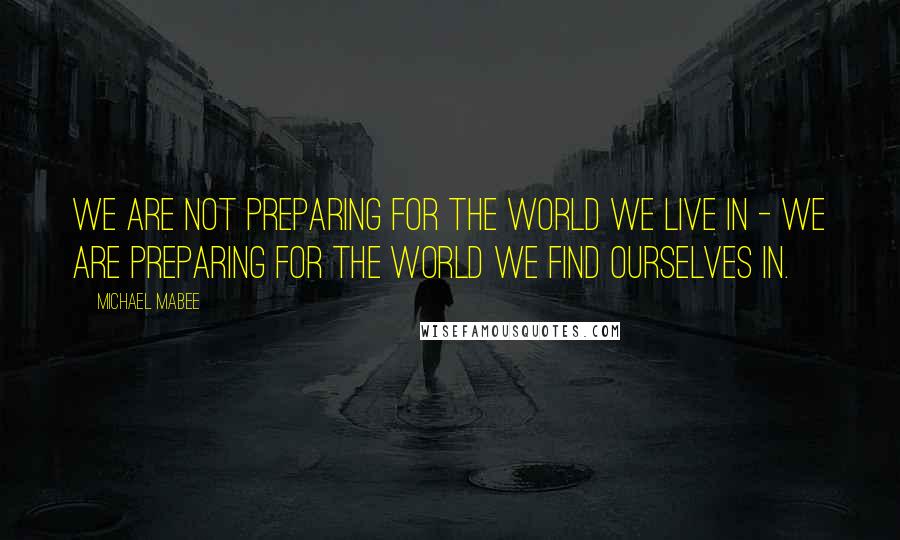 Michael Mabee Quotes: We are not preparing for the world we live in - we are preparing for the world we find ourselves in.