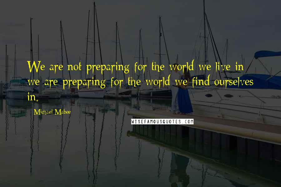 Michael Mabee Quotes: We are not preparing for the world we live in - we are preparing for the world we find ourselves in.