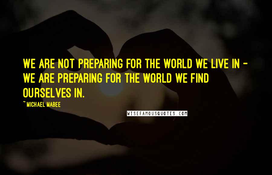 Michael Mabee Quotes: We are not preparing for the world we live in - we are preparing for the world we find ourselves in.