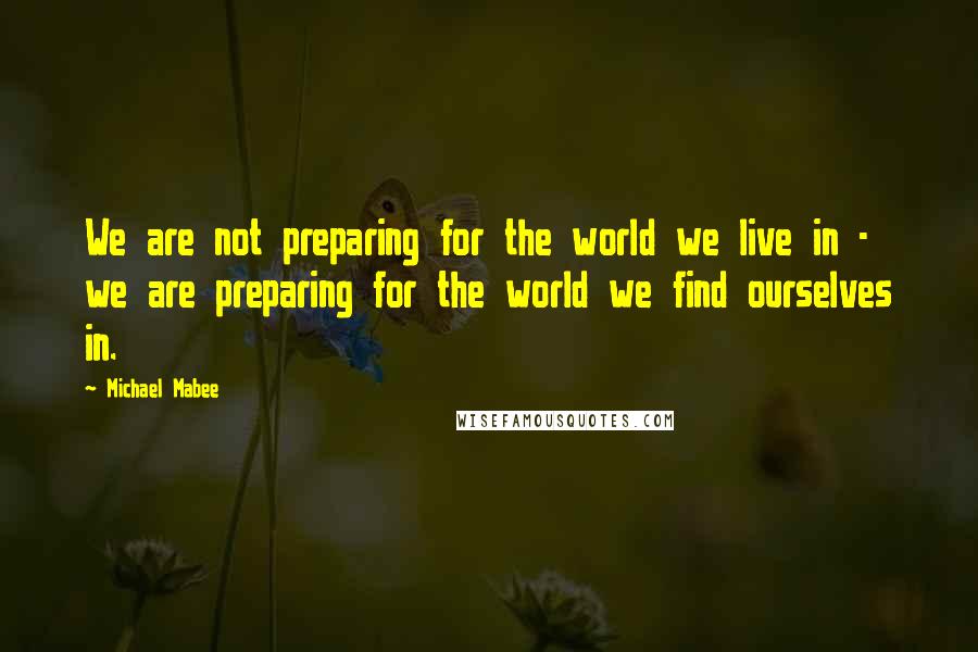 Michael Mabee Quotes: We are not preparing for the world we live in - we are preparing for the world we find ourselves in.