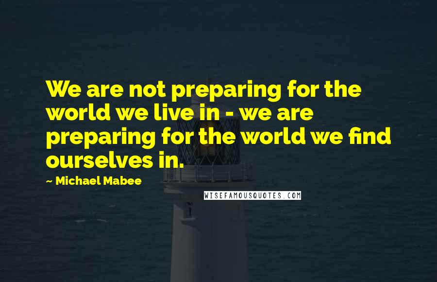 Michael Mabee Quotes: We are not preparing for the world we live in - we are preparing for the world we find ourselves in.