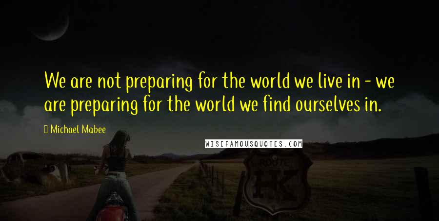 Michael Mabee Quotes: We are not preparing for the world we live in - we are preparing for the world we find ourselves in.