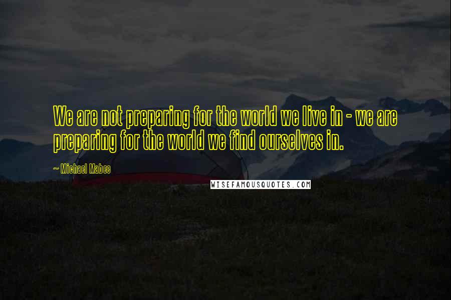 Michael Mabee Quotes: We are not preparing for the world we live in - we are preparing for the world we find ourselves in.