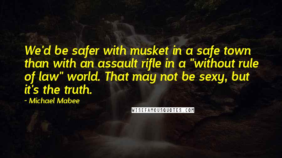 Michael Mabee Quotes: We'd be safer with musket in a safe town than with an assault rifle in a "without rule of law" world. That may not be sexy, but it's the truth.