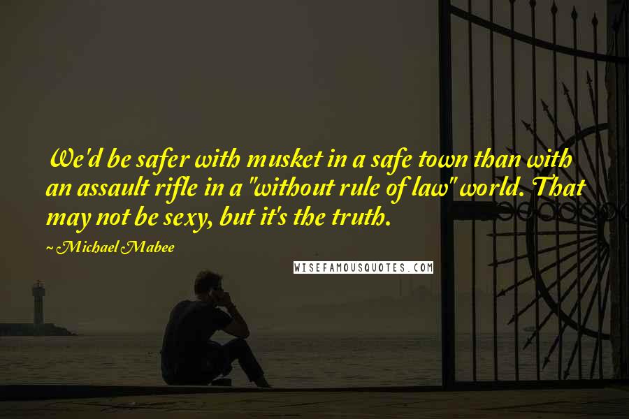 Michael Mabee Quotes: We'd be safer with musket in a safe town than with an assault rifle in a "without rule of law" world. That may not be sexy, but it's the truth.