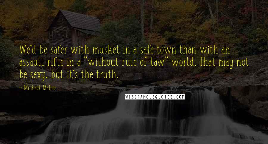 Michael Mabee Quotes: We'd be safer with musket in a safe town than with an assault rifle in a "without rule of law" world. That may not be sexy, but it's the truth.