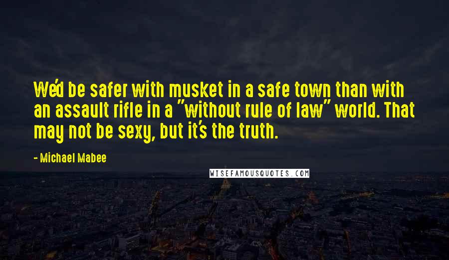 Michael Mabee Quotes: We'd be safer with musket in a safe town than with an assault rifle in a "without rule of law" world. That may not be sexy, but it's the truth.