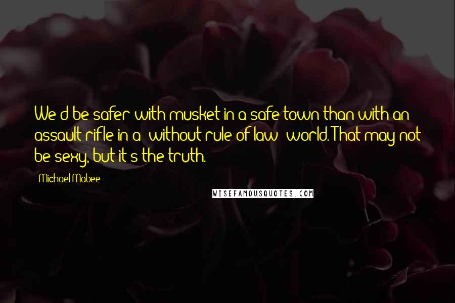 Michael Mabee Quotes: We'd be safer with musket in a safe town than with an assault rifle in a "without rule of law" world. That may not be sexy, but it's the truth.