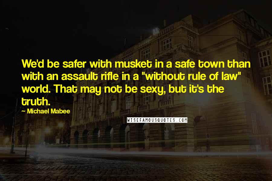 Michael Mabee Quotes: We'd be safer with musket in a safe town than with an assault rifle in a "without rule of law" world. That may not be sexy, but it's the truth.