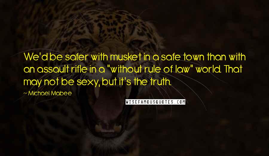 Michael Mabee Quotes: We'd be safer with musket in a safe town than with an assault rifle in a "without rule of law" world. That may not be sexy, but it's the truth.